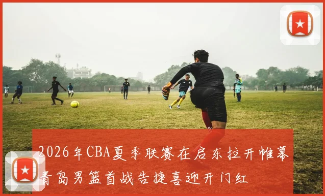 2026年CBA夏季联赛在启东拉开帷幕青岛男篮首战告捷喜迎开门红
