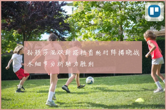 孙颖莎混双新搭档首轮对阵揭晓战术细节分析助力胜利