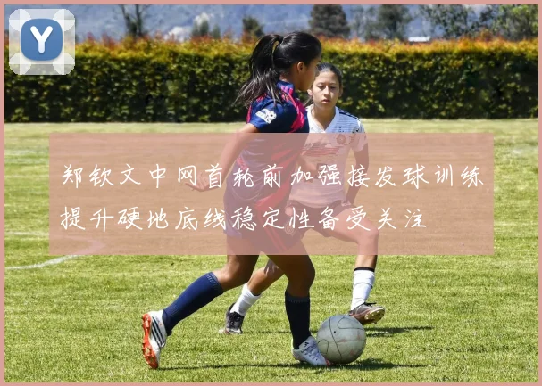 郑钦文中网首轮前加强接发球训练提升硬地底线稳定性备受关注