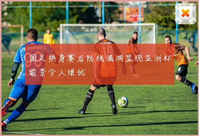 国足热身赛后防线漏洞显现亚洲杯前景令人堪忧