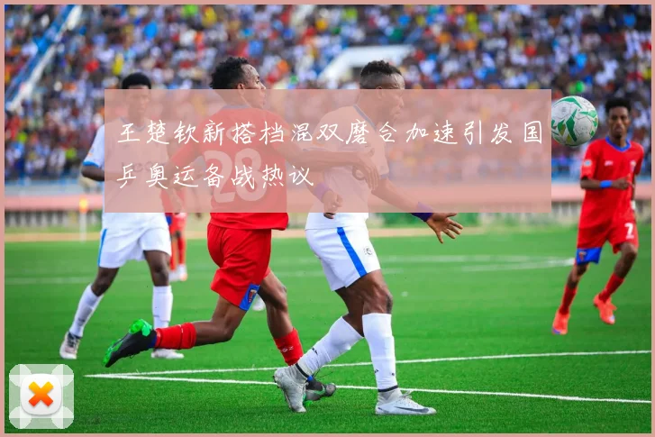 王楚钦新搭档混双磨合加速引发国乒奥运备战热议