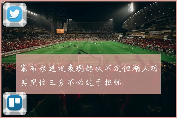 塞布尔进攻表现起伏不定但湖人对其空位三分不必过于担忧
