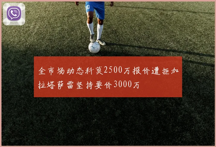 全市场动态科莫2500万报价遭拒加拉塔萨雷坚持要价3000万