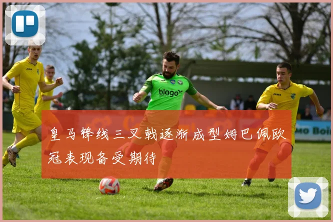 皇马锋线三叉戟逐渐成型姆巴佩欧冠表现备受期待
