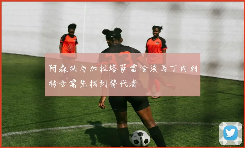 阿森纳与加拉塔萨雷洽谈马丁内利转会需先找到替代者