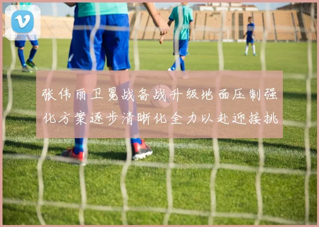 张伟丽卫冕战备战升级地面压制强化方案逐步清晰化全力以赴迎接挑战