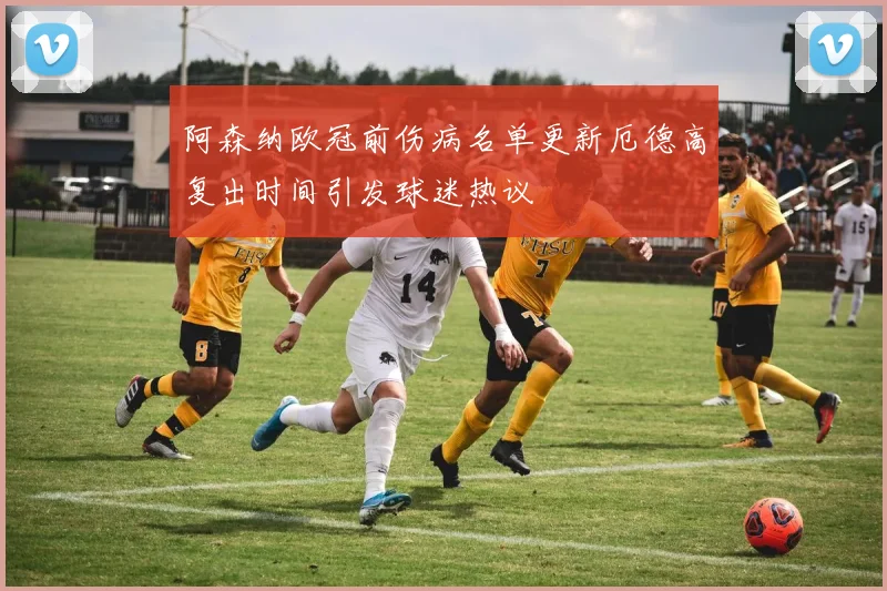 阿森纳欧冠前伤病名单更新厄德高复出时间引发球迷热议