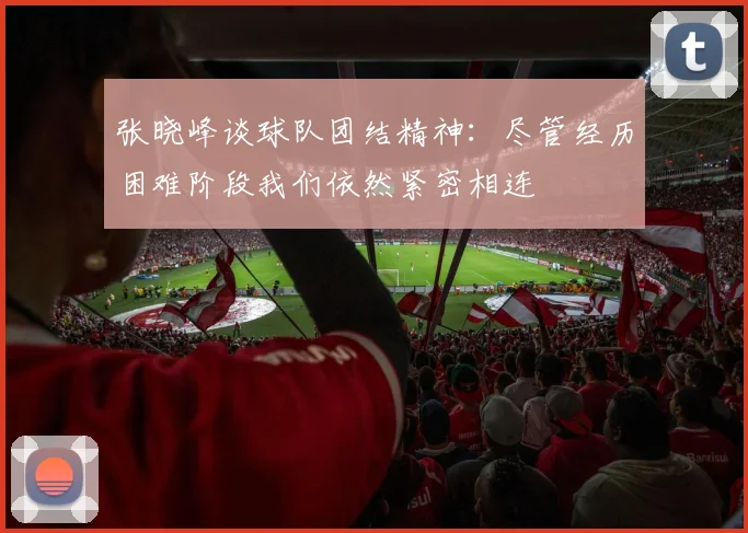 张晓峰谈球队团结精神:尽管经历困难阶段我们依然紧密相连