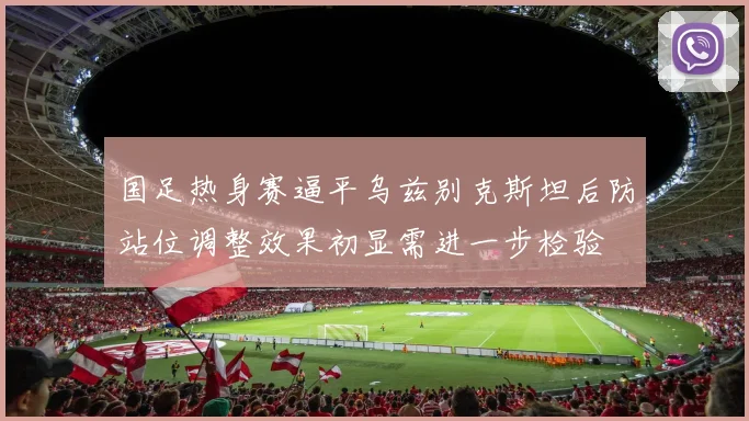 国足热身赛逼平乌兹别克斯坦后防站位调整效果初显需进一步检验