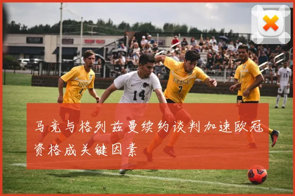 马竞与格列兹曼续约谈判加速欧冠资格成关键因素