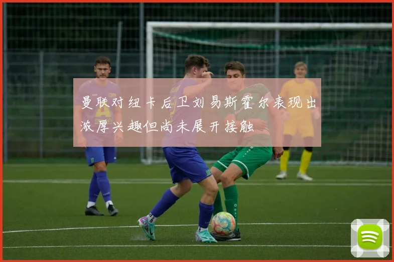 曼联对纽卡后卫刘易斯霍尔表现出浓厚兴趣但尚未展开接触