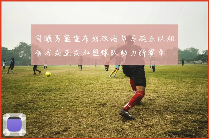 同曦男篮宣布刘双语与马延东以租借方式正式加盟球队助力新赛季