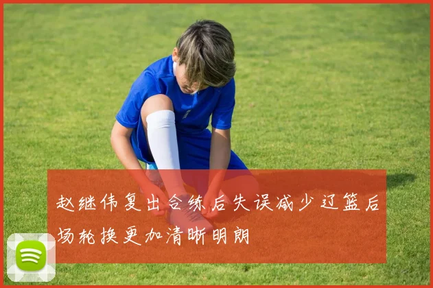 赵继伟复出合练后失误减少辽篮后场轮换更加清晰明朗